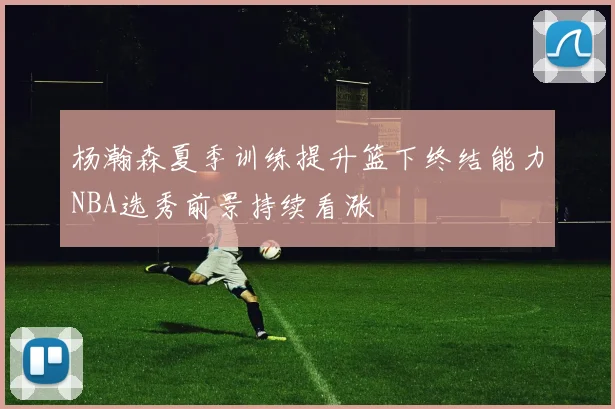 杨瀚森夏季训练提升篮下终结能力NBA选秀前景持续看涨