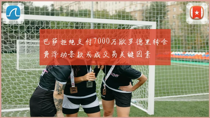 巴萨拒绝支付7000万欧罗德里转会费浮动条款或成交易关键因素