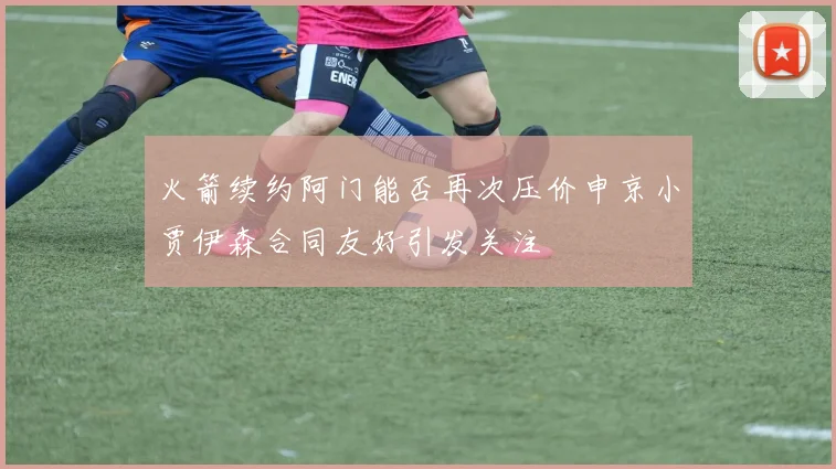 火箭续约阿门能否再次压价申京小贾伊森合同友好引发关注