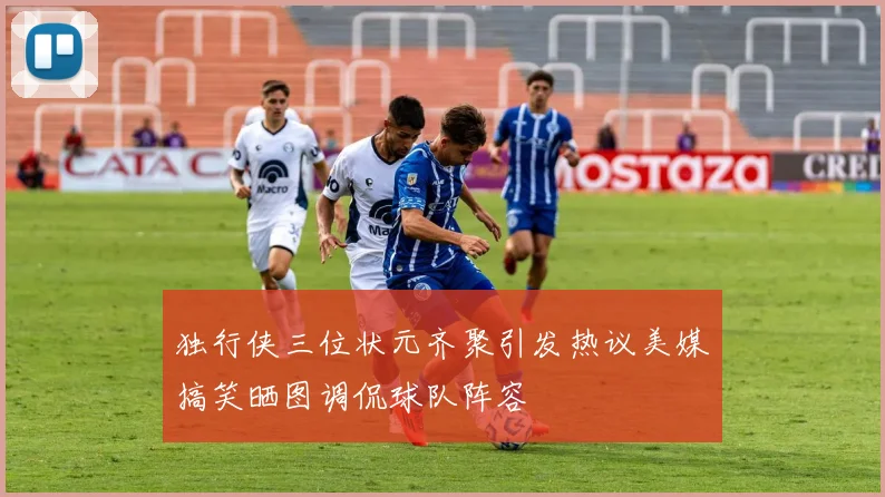 独行侠三位状元齐聚引发热议美媒搞笑晒图调侃球队阵容