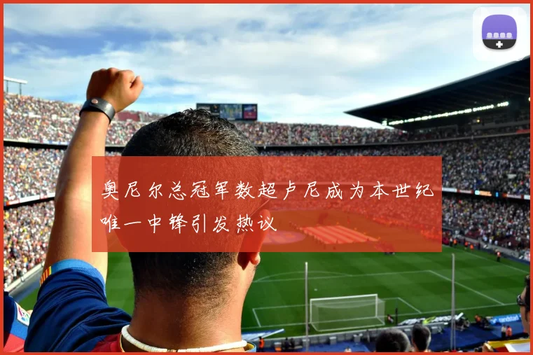 奥尼尔总冠军数超卢尼成为本世纪唯一中锋引发热议