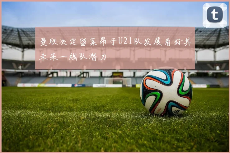 曼联决定留莱昂于U21队发展看好其未来一线队潜力
