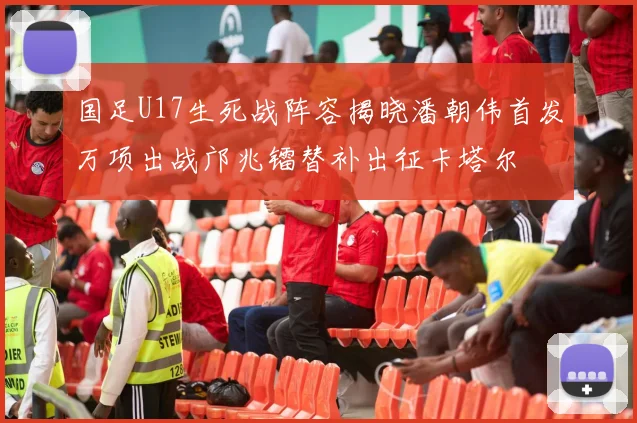 国足U17生死战阵容揭晓潘朝伟首发万项出战邝兆镭替补出征卡塔尔