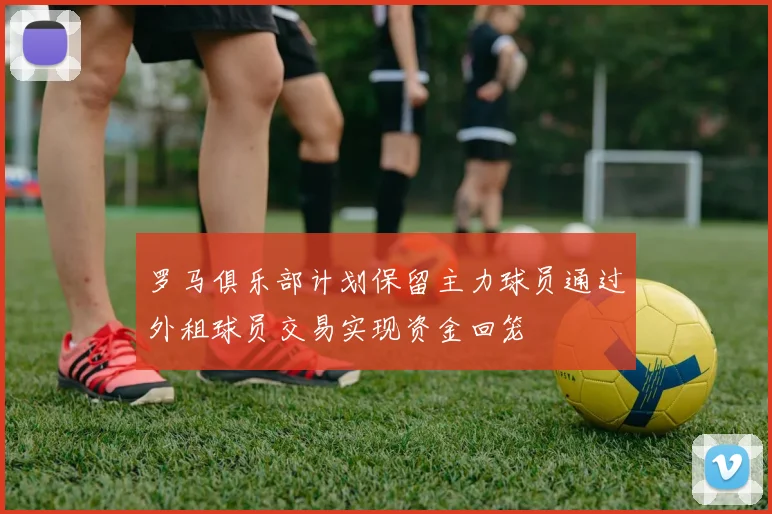 罗马俱乐部计划保留主力球员通过外租球员交易实现资金回笼