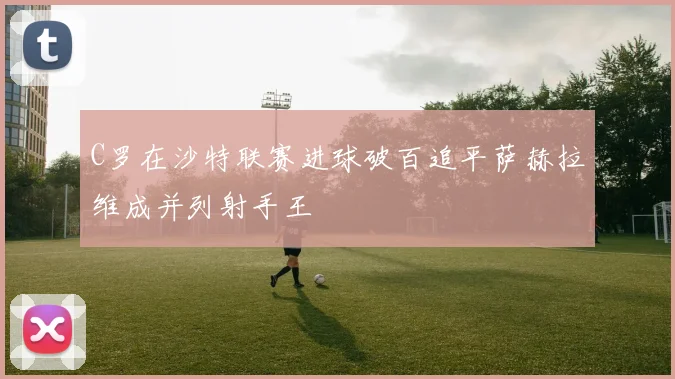 C罗在沙特联赛进球破百追平萨赫拉维成并列射手王