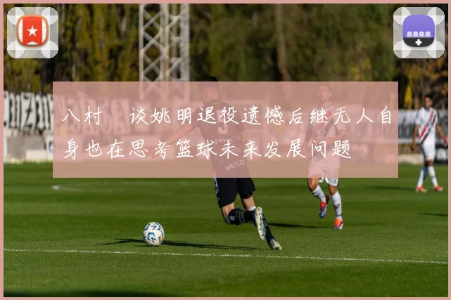 八村塁谈姚明退役遗憾后继无人自身也在思考篮球未来发展问题