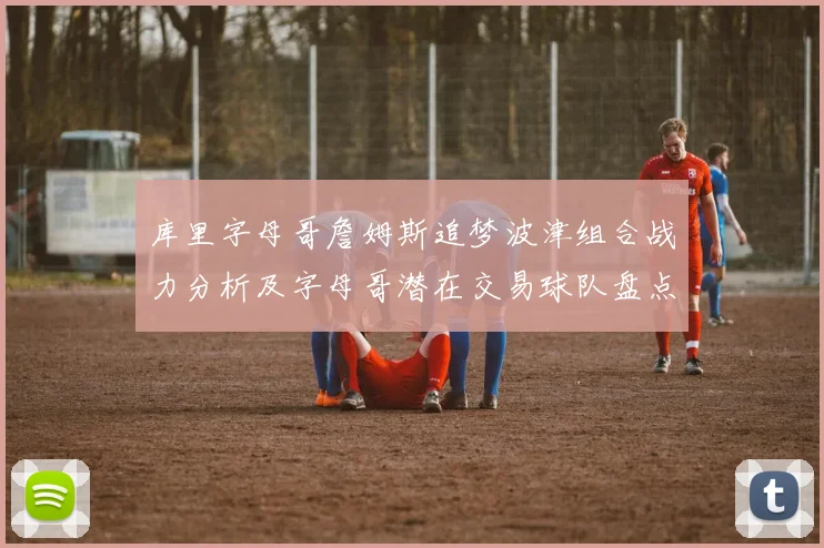 库里字母哥詹姆斯追梦波津组合战力分析及字母哥潜在交易球队盘点