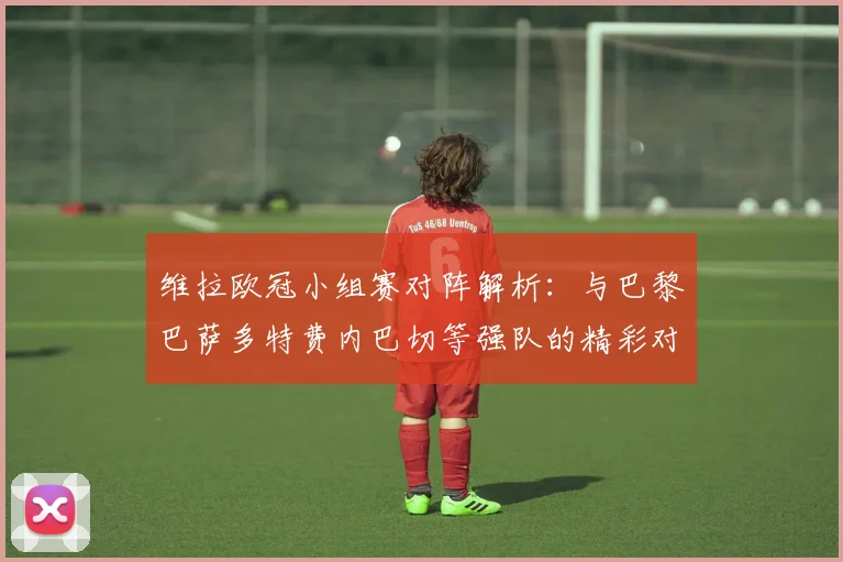 维拉欧冠小组赛对阵解析：与巴黎巴萨多特费内巴切等强队的精彩对决