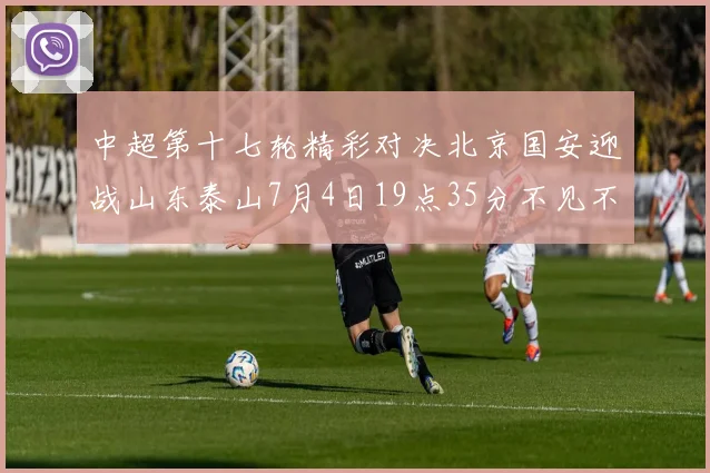 中超第十七轮精彩对决北京国安迎战山东泰山7月4日19点35分不见不散