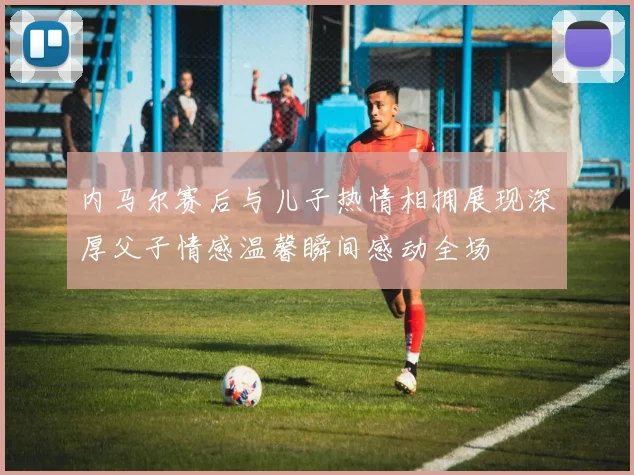 内马尔赛后与儿子热情相拥展现深厚父子情感温馨瞬间感动全场
