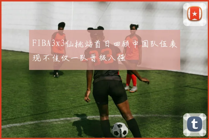 FIBA3x3仙桃站首日回顾中国队伍表现不佳仅一队晋级八强
