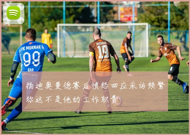 扬迪奥曼德赛后愤怒回应采访频繁称这不是他的工作职责