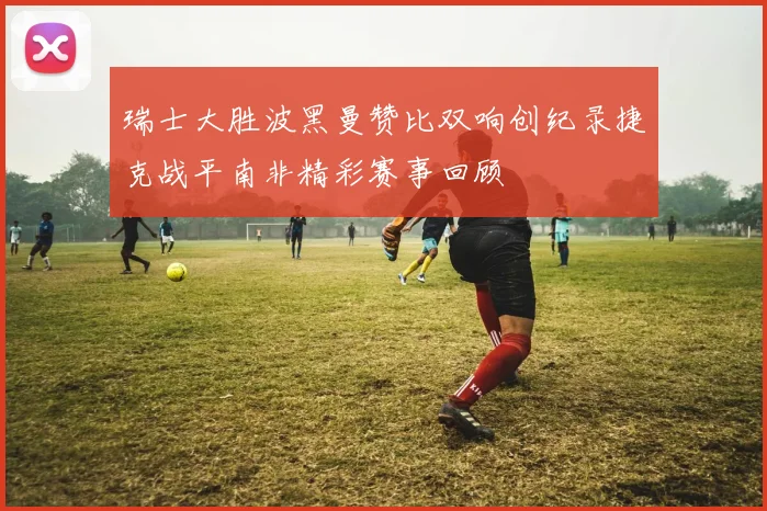 瑞士大胜波黑曼赞比双响创纪录捷克战平南非精彩赛事回顾