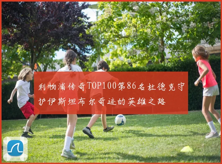 利物浦传奇TOP100第86名杜德克守护伊斯坦布尔奇迹的英雄之路