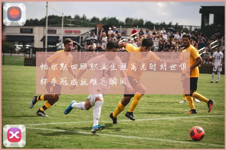帕尔默回顾职业生涯高光时刻世俱杯夺冠成就难忘瞬间