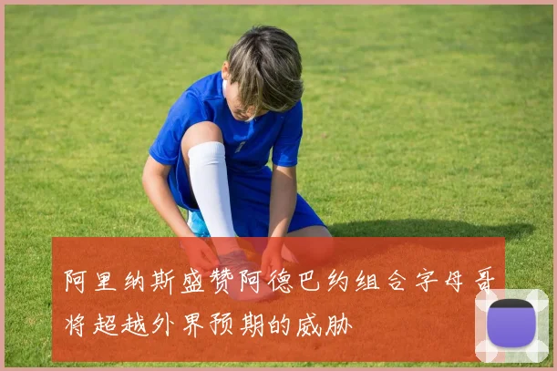 阿里纳斯盛赞阿德巴约组合字母哥将超越外界预期的威胁