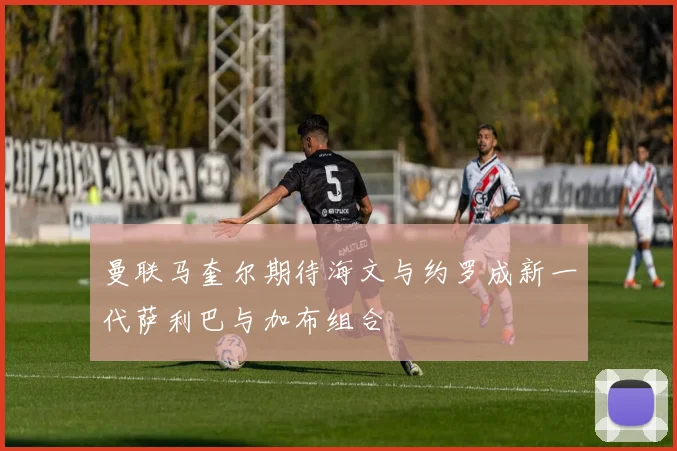 曼联马奎尔期待海文与约罗成新一代萨利巴与加布组合