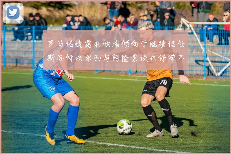 罗马诺透露利物浦倾向于继续信任斯洛特切尔西与阿隆索谈判停滞不前