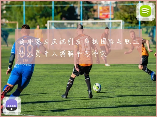 南非赛后庆祝引发争执国际足联工作人员介入调解平息冲突