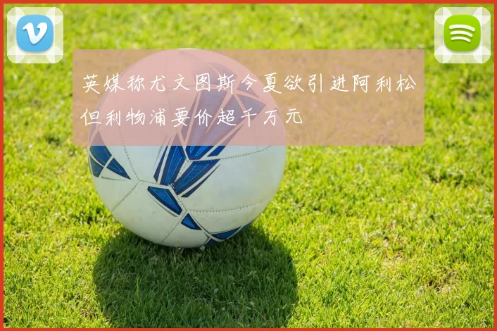 英媒称尤文图斯今夏欲引进阿利松但利物浦要价超千万元