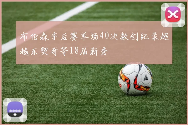 布伦森季后赛单场40次数创纪录超越东契奇等18届新秀