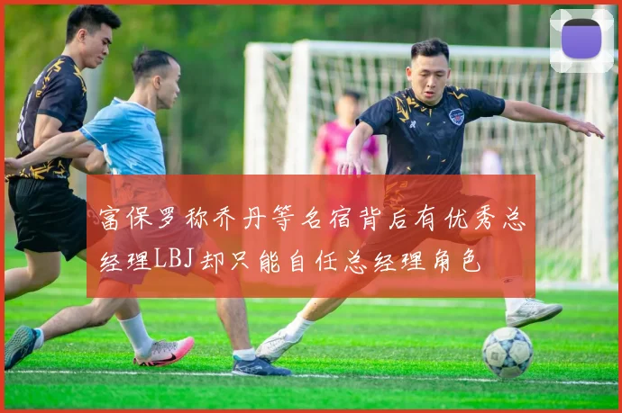 富保罗称乔丹等名宿背后有优秀总经理LBJ却只能自任总经理角色