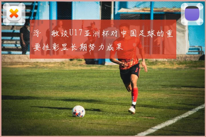 浮嶋敏谈U17亚洲杯对中国足球的重要性彰显长期努力成果