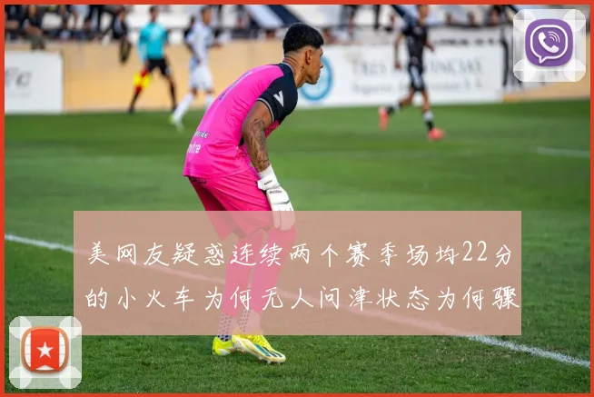 美网友疑惑连续两个赛季场均22分的小火车为何无人问津状态为何骤降
