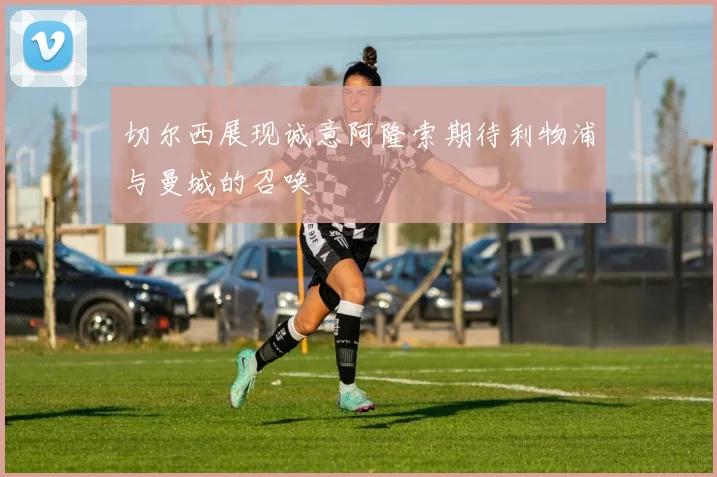 切尔西展现诚意阿隆索期待利物浦与曼城的召唤