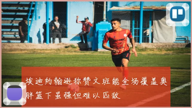 埃迪约翰逊称赞文班能全场覆盖奥胖篮下虽强但难以匹敌