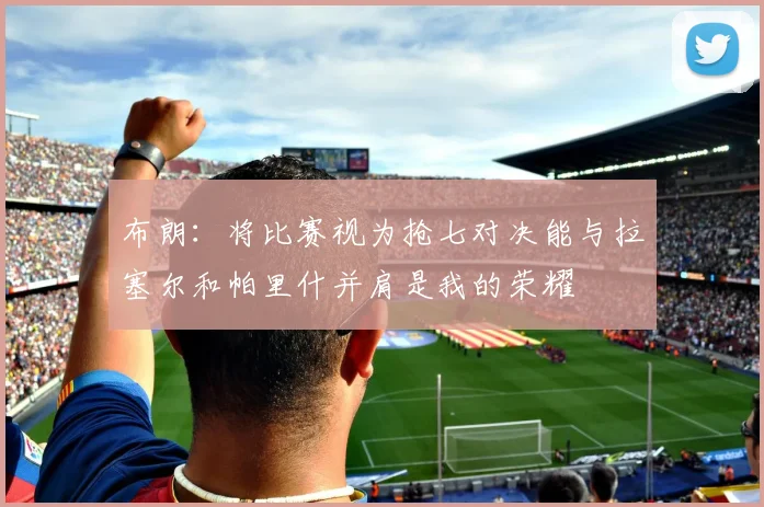 布朗：将比赛视为抢七对决能与拉塞尔和帕里什并肩是我的荣耀