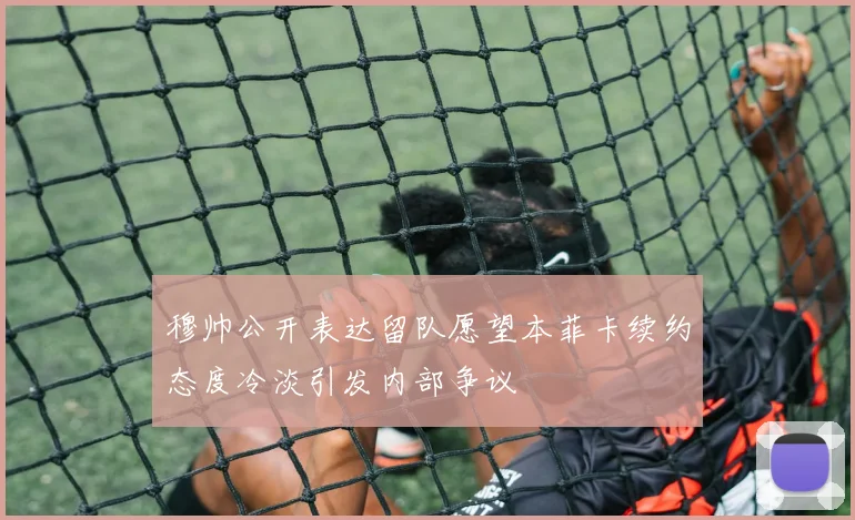 穆帅公开表达留队愿望本菲卡续约态度冷淡引发内部争议