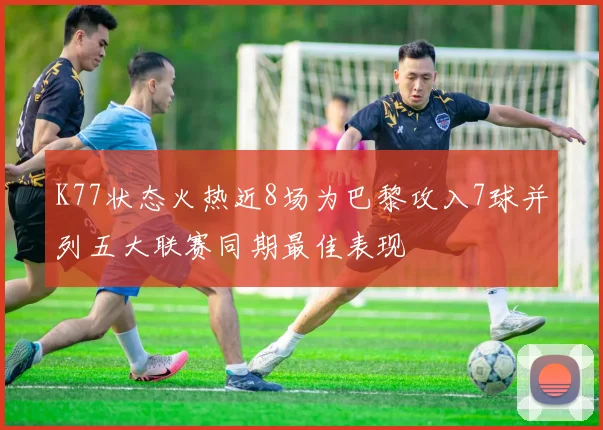K77状态火热近8场为巴黎攻入7球并列五大联赛同期最佳表现