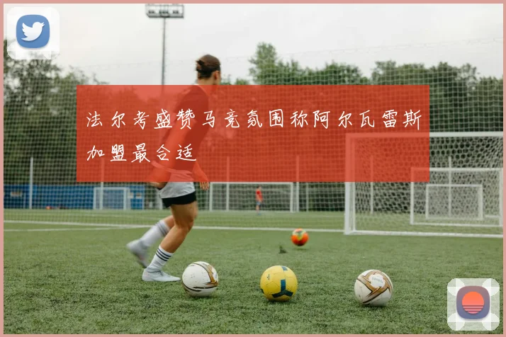 法尔考盛赞马竞氛围称阿尔瓦雷斯加盟最合适