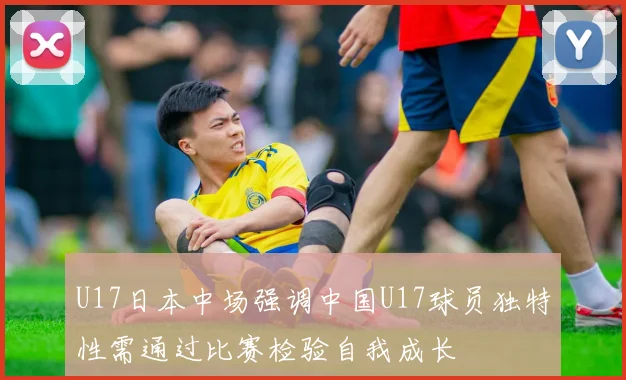 U17日本中场强调中国U17球员独特性需通过比赛检验自我成长