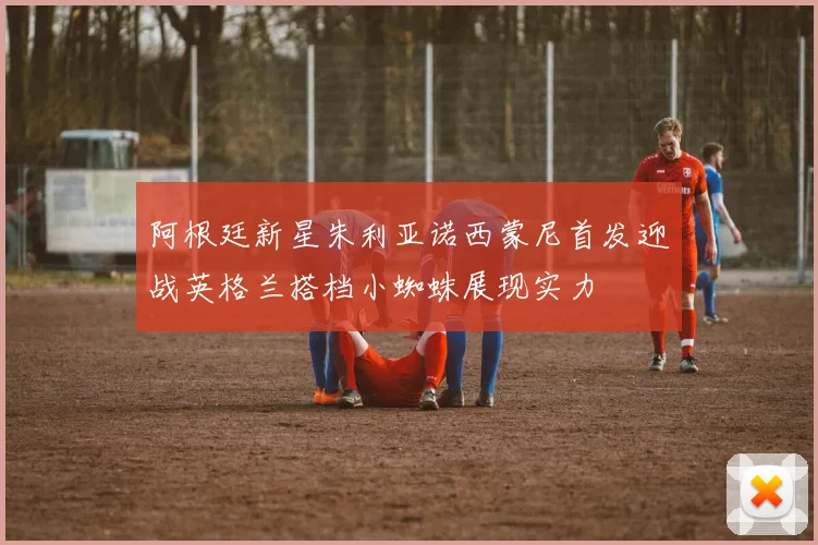 阿根廷新星朱利亚诺西蒙尼首发迎战英格兰搭档小蜘蛛展现实力