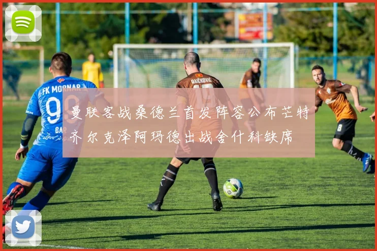 曼联客战桑德兰首发阵容公布芒特齐尔克泽阿玛德出战舍什科缺席