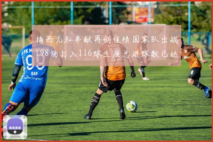 梅西无私奉献再创佳绩国家队出战198场打入116球生涯总进球数已达902球